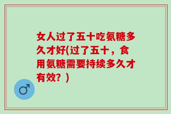 女人过了五十吃氨糖多久才好(过了五十，食用氨糖需要持续多久才有效？)