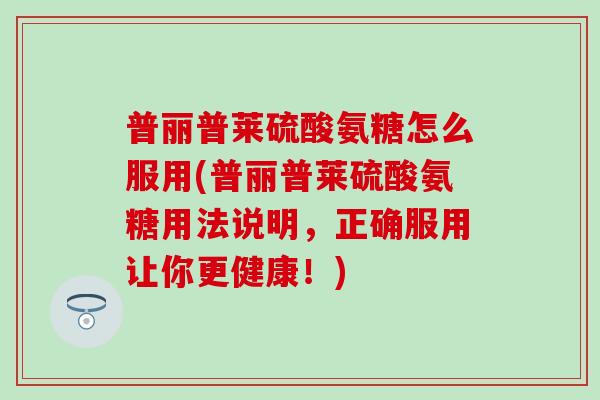 普丽普莱硫酸氨糖怎么服用(普丽普莱硫酸氨糖用法说明，正确服用让你更健康！)
