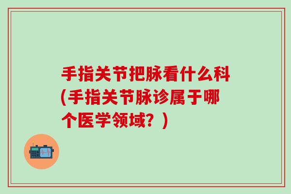 手指关节把脉看什么科(手指关节脉诊属于哪个医学领域？)