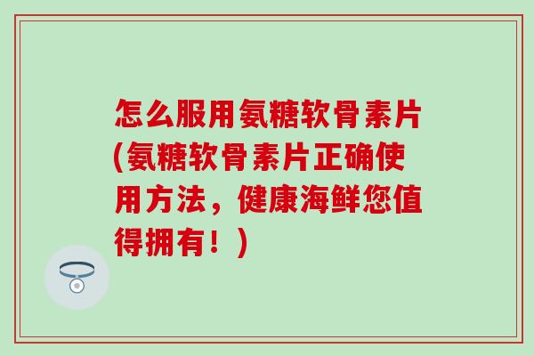 怎么服用氨糖软骨素片(氨糖软骨素片正确使用方法，健康海鲜您值得拥有！)
