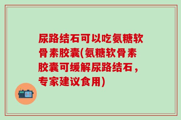 尿路结石可以吃氨糖软骨素胶囊(氨糖软骨素胶囊可缓解尿路结石，专家建议食用)