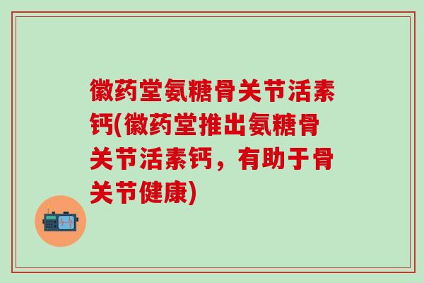 徽药堂氨糖骨关节活素钙(徽药堂推出氨糖骨关节活素钙，有助于骨关节健康)