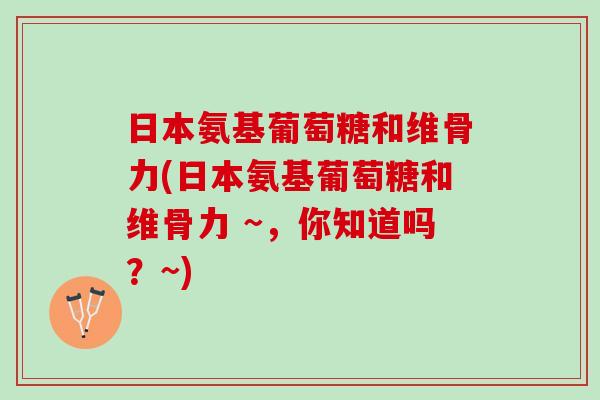 日本氨基葡萄糖和维骨力(日本氨基葡萄糖和维骨力 ~，你知道吗？~)
