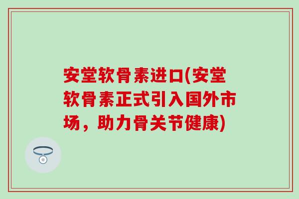 安堂软骨素进口(安堂软骨素正式引入国外市场，助力骨关节健康)