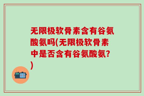 无限极软骨素含有谷氨酸氨吗(无限极软骨素中是否含有谷氨酸氨？)
