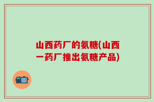 山西药厂的氨糖(山西一药厂推出氨糖产品)