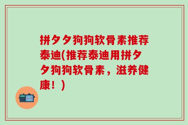 拼夕夕狗狗软骨素推荐泰迪(推荐泰迪用拼夕夕狗狗软骨素，滋养健康！)