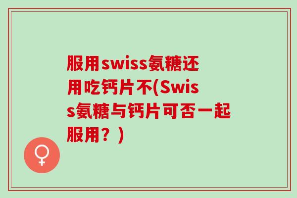 服用swiss氨糖还用吃钙片不(Swiss氨糖与钙片可否一起服用？)