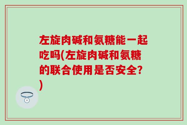 左旋肉碱和氨糖能一起吃吗(左旋肉碱和氨糖的联合使用是否安全？)