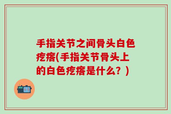 手指关节之间骨头白色疙瘩(手指关节骨头上的白色疙瘩是什么？)