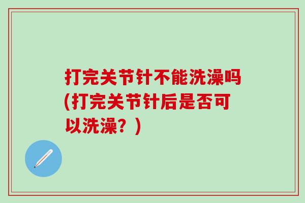 打完关节针不能洗澡吗(打完关节针后是否可以洗澡？)