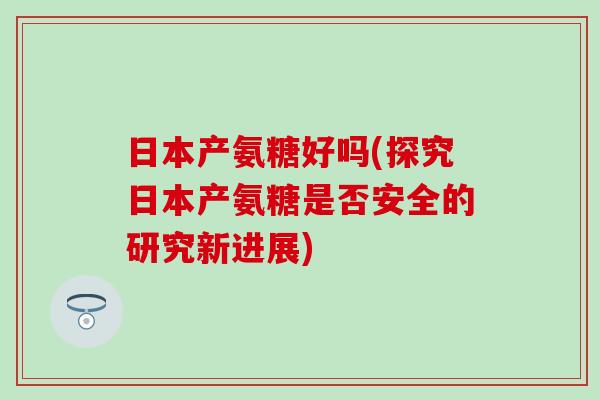 日本产氨糖好吗(探究日本产氨糖是否安全的研究新进展)