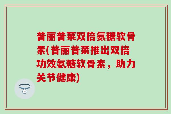 普丽普莱双倍氨糖软骨素(普丽普莱推出双倍功效氨糖软骨素，助力关节健康)