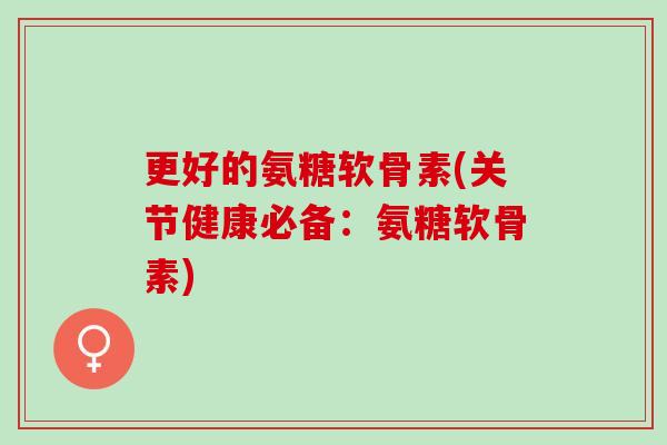更好的氨糖软骨素(关节健康必备：氨糖软骨素)