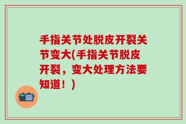 手指关节处脱皮开裂关节变大(手指关节脱皮开裂，变大处理方法要知道！)
