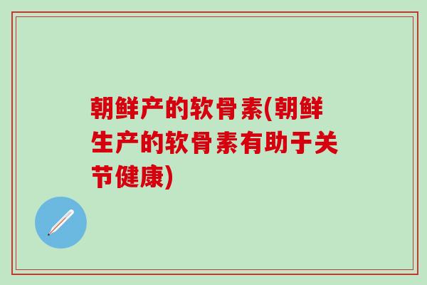 朝鲜产的软骨素(朝鲜生产的软骨素有助于关节健康)
