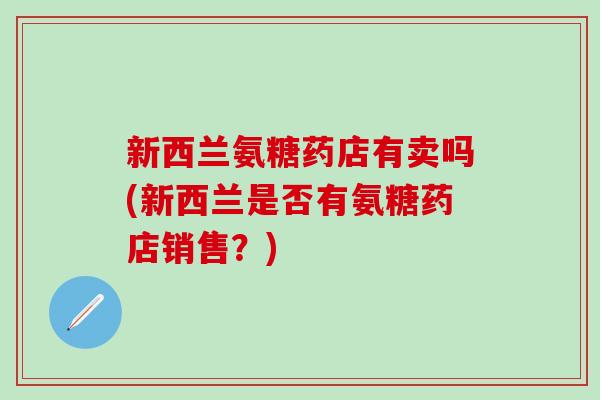 新西兰氨糖药店有卖吗(新西兰是否有氨糖药店销售？)