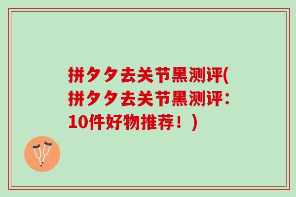 拼夕夕去关节黑测评(拼夕夕去关节黑测评：10件好物推荐！)