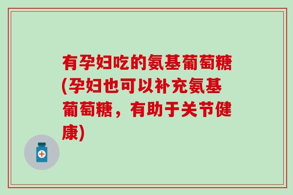 有孕妇吃的氨基葡萄糖(孕妇也可以补充氨基葡萄糖，有助于关节健康)