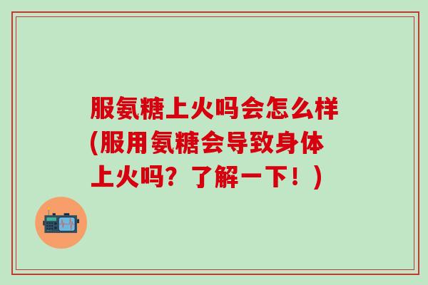 服氨糖上火吗会怎么样(服用氨糖会导致身体上火吗？了解一下！)