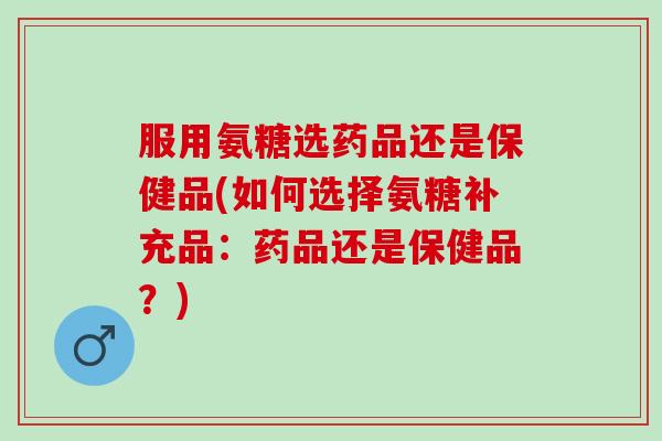服用氨糖选药品还是保健品(如何选择氨糖补充品：药品还是保健品？)