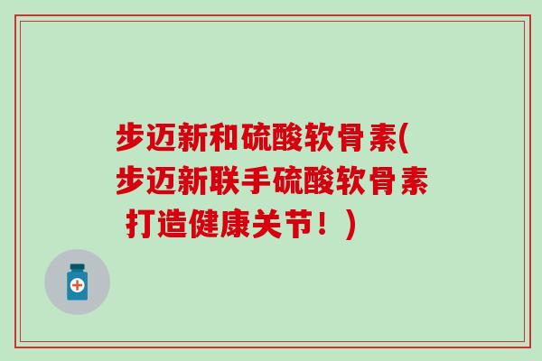 步迈新和硫酸软骨素(步迈新联手硫酸软骨素 打造健康关节！)