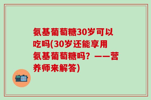 氨基葡萄糖30岁可以吃吗(30岁还能享用氨基葡萄糖吗？——营养师来解答)