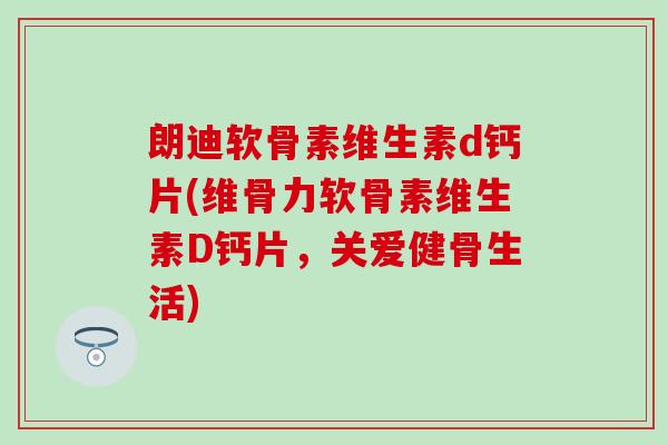 朗迪软骨素维生素d钙片(维骨力软骨素维生素D钙片，关爱健骨生活)