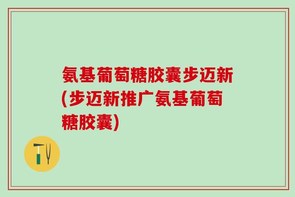 氨基葡萄糖胶囊步迈新(步迈新推广氨基葡萄糖胶囊)