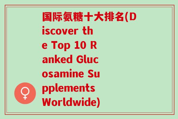 国际氨糖十大排名(Discover the Top 10 Ranked Glucosamine Supplements Worldwide)