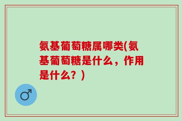氨基葡萄糖属哪类(氨基葡萄糖是什么，作用是什么？)