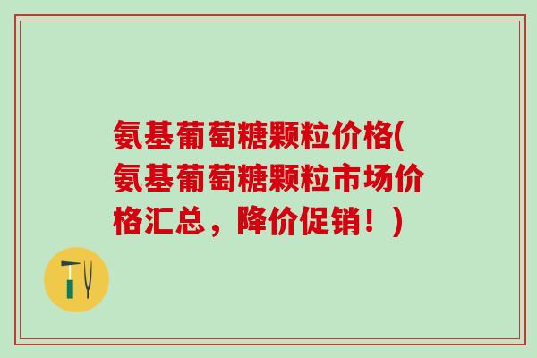 氨基葡萄糖颗粒价格(氨基葡萄糖颗粒市场价格汇总，降价促销！)