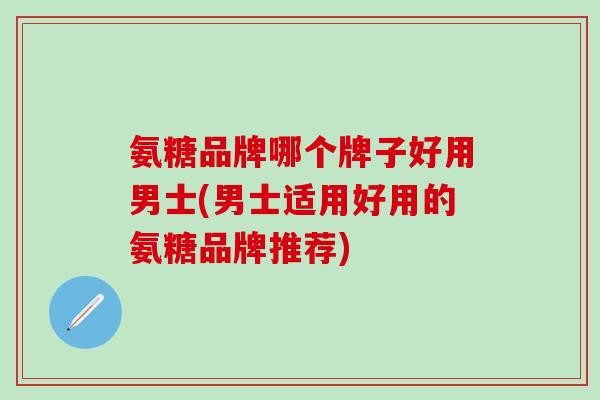 氨糖品牌哪个牌子好用男士(男士适用好用的氨糖品牌推荐)