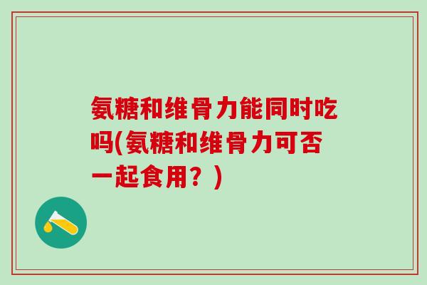 氨糖和维骨力能同时吃吗(氨糖和维骨力可否一起食用？)