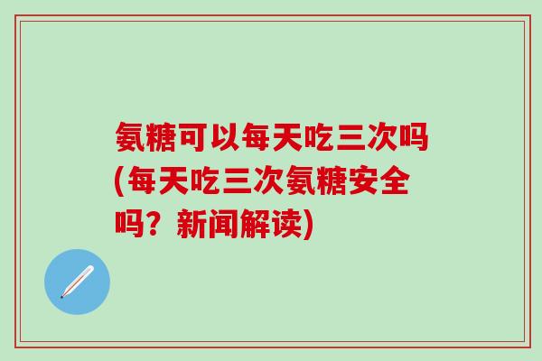 氨糖可以每天吃三次吗(每天吃三次氨糖安全吗？新闻解读)