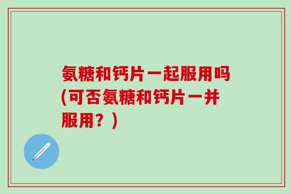 氨糖和钙片一起服用吗(可否氨糖和钙片一并服用?) 氨糖和钙片一起服用吗(可否氨糖和钙片一并服用?)