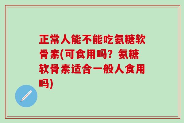 正常人能不能吃氨糖软骨素(可食用吗？氨糖软骨素适合一般人食用吗)