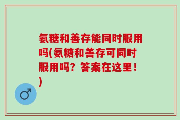 氨糖和善存能同时服用吗(氨糖和善存可同时服用吗？答案在这里！)