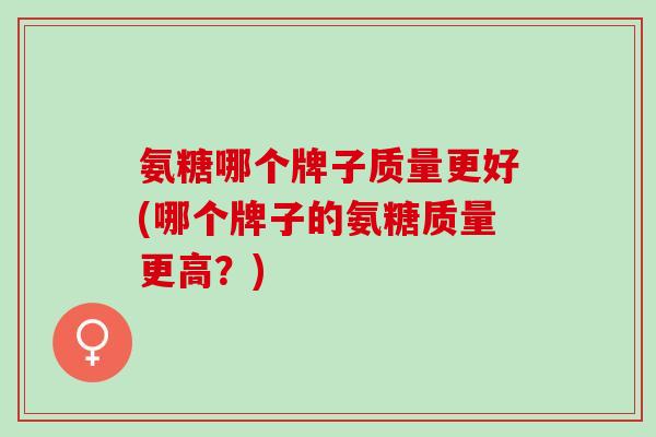 氨糖哪个牌子质量更好(哪个牌子的氨糖质量更高？)