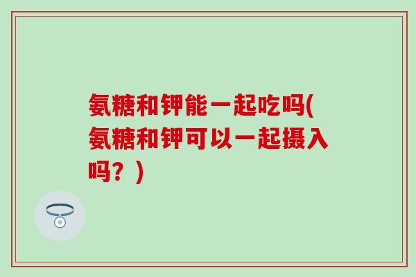 氨糖和钾能一起吃吗(氨糖和钾可以一起摄入吗？)