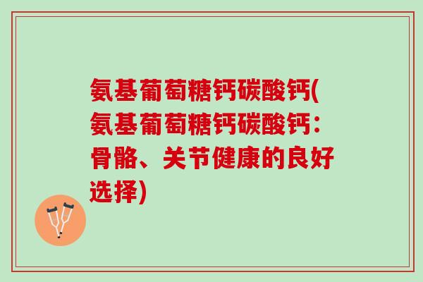 氨基葡萄糖钙碳酸钙(氨基葡萄糖钙碳酸钙：骨骼、关节健康的良好选择)