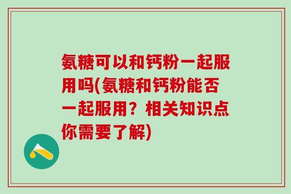 氨糖可以和钙粉一起服用吗(氨糖和钙粉能否一起服用？相关知识点你需要了解)