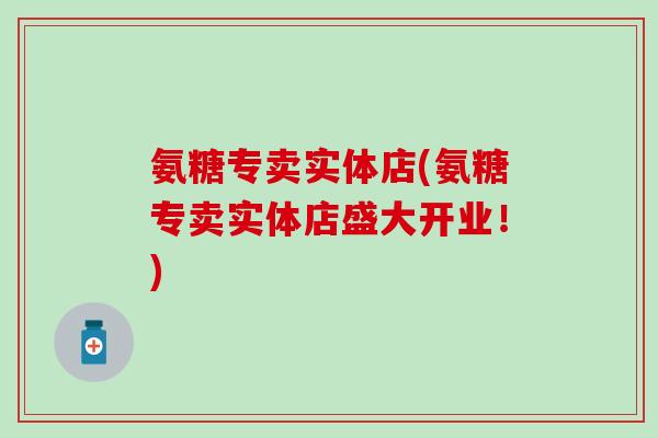 氨糖专卖实体店(氨糖专卖实体店盛大开业！)