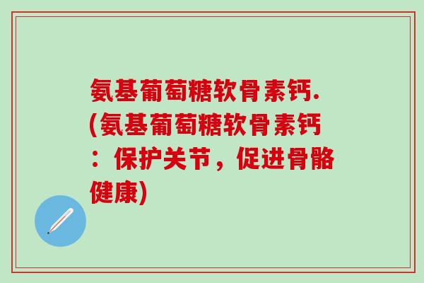 氨基葡萄糖软骨素钙.(氨基葡萄糖软骨素钙：保护关节，促进骨骼健康)