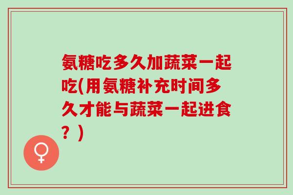 氨糖吃多久加蔬菜一起吃(用氨糖补充时间多久才能与蔬菜一起进食？)