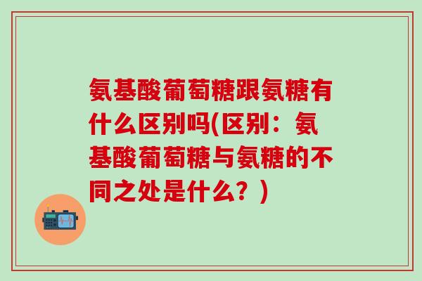氨基酸葡萄糖跟氨糖有什么区别吗(区别：氨基酸葡萄糖与氨糖的不同之处是什么？)