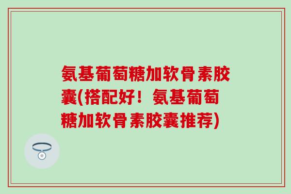 氨基葡萄糖加软骨素胶囊(搭配好！氨基葡萄糖加软骨素胶囊推荐)