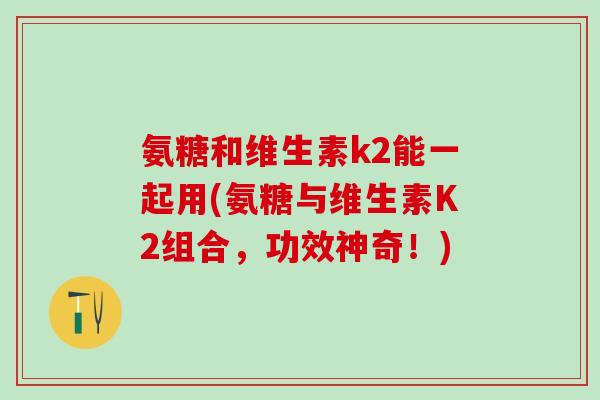 氨糖和维生素k2能一起用(氨糖与维生素K2组合，功效神奇！)