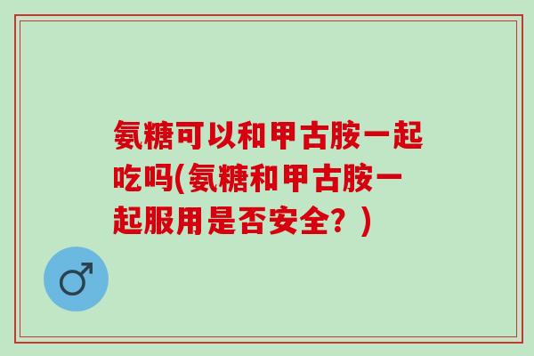 氨糖可以和甲古胺一起吃吗(氨糖和甲古胺一起服用是否安全？)