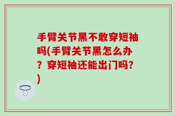 手臂关节黑不敢穿短袖吗(手臂关节黑怎么办？穿短袖还能出门吗？)